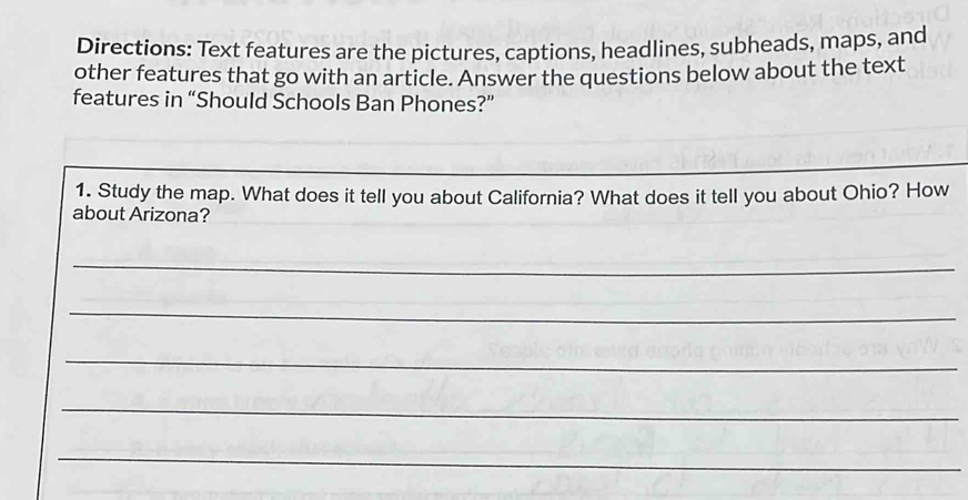 Directions: Text features are the pictures, captions, headlines, subheads, maps, and 
other features that go with an article. Answer the questions below about the text 
features in “Should Schools Ban Phones?” 
1. Study the map. What does it tell you about California? What does it tell you about Ohio? How 
about Arizona? 
_ 
_ 
_ 
_ 
_