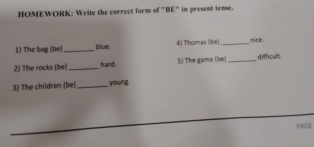 HOMEWORK: Write the correct form of "BE" in present tense. 
1) The bag (be) _blue. 4) Thomas (be) _nice. 
2) The rocks (be) _hard. 5) The game (be) _difficult. 
3) The children (be) _young. 
PAGE