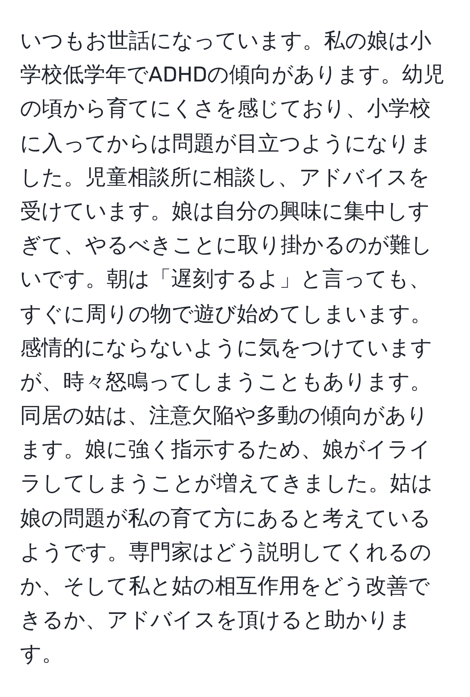 いつもお世話になっています。私の娘は小学校低学年でADHDの傾向があります。幼児の頃から育てにくさを感じており、小学校に入ってからは問題が目立つようになりました。児童相談所に相談し、アドバイスを受けています。娘は自分の興味に集中しすぎて、やるべきことに取り掛かるのが難しいです。朝は「遅刻するよ」と言っても、すぐに周りの物で遊び始めてしまいます。感情的にならないように気をつけていますが、時々怒鳴ってしまうこともあります。同居の姑は、注意欠陥や多動の傾向があります。娘に強く指示するため、娘がイライラしてしまうことが増えてきました。姑は娘の問題が私の育て方にあると考えているようです。専門家はどう説明してくれるのか、そして私と姑の相互作用をどう改善できるか、アドバイスを頂けると助かります。