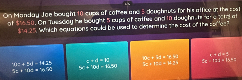 9/10
On Monday Joe bought 10 cups of coffee and 5 doughnuts for his office at the cost
of $16.50. On Tuesday he bought 5 cups of coffee and 10 doughnuts for a tota of
$14.25. Which equations could be used to determine the cost of the coffee?
c+d=5
c+d=10
10c+5d=16.50
10c+5d=14.25 5c+10d=16.50 5c+10d=14.25 5c+10d=16.50
5c+10d=16.50