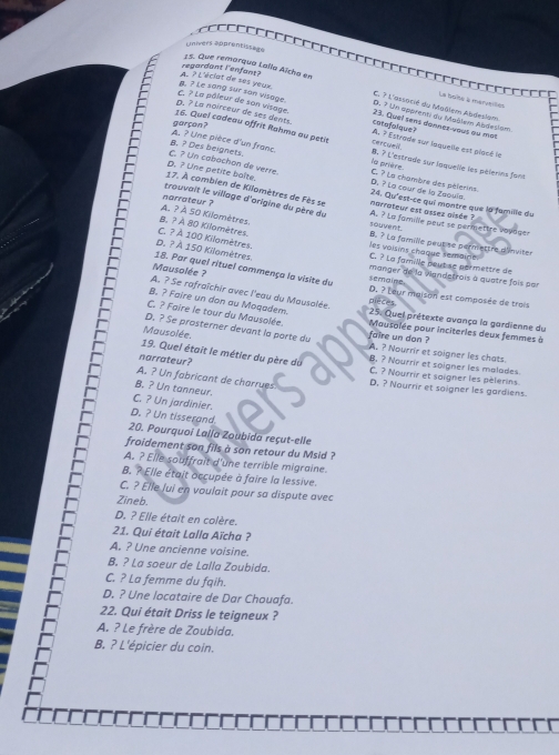 = 
cinivers apprentissage
regardant l'enfant?
15. Que remorqua Lalla Aïcha en C. ? L'associé du Mağlem Abdeslam,
La toise à maninition
B. ? Le song sur son visage. A. ? L'éclat de ses yeux. catafolque 23. Quel sens dannes-yous ou mat
D. ? Un apprenn au Maèlem Abdesiam
garçon?
p. ? La noirceur de ses dents C. ? La pâleur de son visage. A. ? Estrade sur laquelle est placé le
16. Quel cadeau offrit Rahma au petit la proène cercueil.
8. ? Des beignets. A. ? Une pièce d'un franc. B. ? L'estrade sur laquelle les pélerns fant
D. ? Une petite boîte. C. ? Un cabachon de verre. D. ? La cour de la Zoouís.
C. ? La chambre des pèlerins.
17. À combien de Kilomètres de Fès se narrateur est assez alsée ? 24. Qu'est-ce qui montre que la famille du
trouvait le village d'arigine du père du
A. ? À S0 Kilomètres.
narrateur ? souvent A. ? La famille peut se permettre voudger
B. ? À 80 Kilomètres.
C. ? À 100 Kilomètres.
les voisins chaque semaine B. ? La farnille peutise pernsettre d'inviter
D. ? À 150 Kilomètres.
C. ? La famille peut se permettre de
18. Par quel rituel commença la visite du semaine
Mausolée ?
manger de la vandetrois à quatre fois par
A. ? Se rafraîchir avec l'eau du Mausalée.
D. ? Leur maison est compasée de trois
B. ? Faire un don au Moqadem.  25. Quei prétexte avança la gardienne du
C. ? Faire le tour du Mausolée. Mausolée pour inciterles deux femmes à
Mausolée
D. ? Se prosterner devant la porte du faire un don ? A. ? Nourrir et soigner les chats
19. Quel était le métler du père du B. ? Nourrir et soigner les malades.
narrateur?
C. ? Nourrir et saigner les pèlerins.
A. ? Un fabricant de charrues D. ? Nourrir et soigner les gardiens.
B. ? Un tanneur.
C. ? Un jardinier.
D. ? Un tisserand
20. Pourquoi Lalla Zoubida reçut-elle
froidement son fils à son retour du Msid ?
A. ? Elle souffrait d'une terrible migraine.
B. ? Elle était occupée à faire la lessive.
C. ? Elle lui en voulait pour sa dispute avec
Zineb.
D. ? Elle était en colère.
21. Qui était Lalla Aïcha ?
A. ? Une ancienne voisine.
B. ? La soeur de Lalla Zoubida.
C. ? La femme du fqih.
D. ? Une locataire de Dar Chouafa.
22. Qui était Driss le teigneux ?
A. ? Le frère de Zoubida.
B, ? L'épicier du coin.