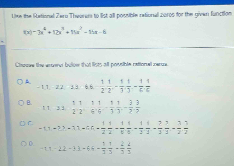 Use the Rational Zero Theorem to list all possible rational zeros for the given function.
f(x)=3x^4+12x^3+15x^2-15x-6
Choose the answer below that lists all possible rational zeros.
A. -1, 1, -2, 2, -3, 3, -6, 6, - 1/2 ,  1/2 , - 1/3 ,  1/3 , - 1/6 ,  1/6 
B. -1, 1, -3, 3, - 1/2 ,  1/2 , - 1/6 ,  1/6 , - 1/3 ,  1/3 , - 3/2 ,  3/2 
C. -1.1-2.2-3.3-6.6- 1/2  1/2 - 1/6 .  1/6 - 1/3 .  1/3 - 2/3  2/3 - 3/2 ,  3/2 
D. -11, -22-33, -66- 1/3  1/3 - 2/3  2/3 