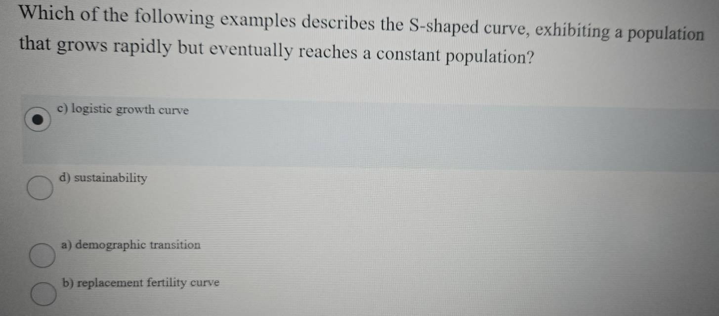 Which of the following examples describes the S-shaped curve, exhibiting a population
that grows rapidly but eventually reaches a constant population?
c) logistic growth curve
d) sustainability
a) demographic transition
b) replacement fertility curve