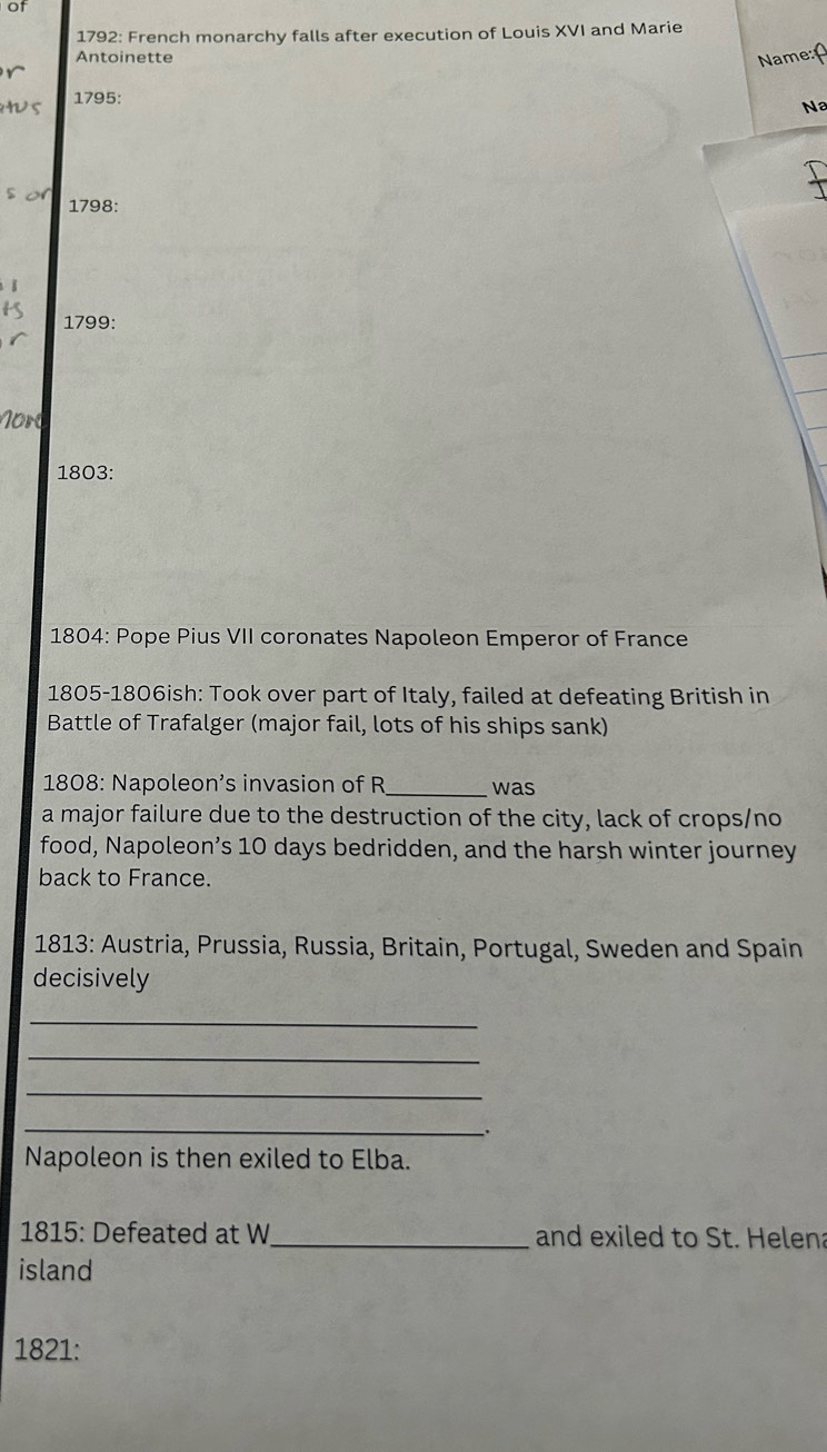 of 
1792: French monarchy falls after execution of Louis XVI and Marie 
Antoinette Name: 
r 
s 1795: 
Na 
$ 1798: 
1799: 
Nord 
1803: 
1804: Pope Pius VII coronates Napoleon Emperor of France 
1805-1806ish: Took over part of Italy, failed at defeating British in 
Battle of Trafalger (major fail, lots of his ships sank) 
1808: Napoleon’s invasion of R_ was 
a major failure due to the destruction of the city, lack of crops/no 
food, Napoleon’s 10 days bedridden, and the harsh winter journey 
back to France. 
1813: Austria, Prussia, Russia, Britain, Portugal, Sweden and Spain 
decisively 
_ 
_ 
_ 
_ 
. 
Napoleon is then exiled to Elba. 
1815: Defeated at W_ and exiled to St. Helena 
island 
1821: