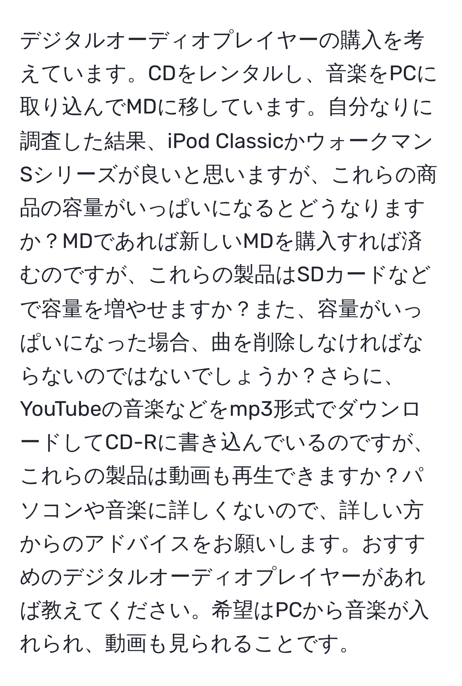 デジタルオーディオプレイヤーの購入を考えています。CDをレンタルし、音楽をPCに取り込んでMDに移しています。自分なりに調査した結果、iPod ClassicかウォークマンSシリーズが良いと思いますが、これらの商品の容量がいっぱいになるとどうなりますか？MDであれば新しいMDを購入すれば済むのですが、これらの製品はSDカードなどで容量を増やせますか？また、容量がいっぱいになった場合、曲を削除しなければならないのではないでしょうか？さらに、YouTubeの音楽などをmp3形式でダウンロードしてCD-Rに書き込んでいるのですが、これらの製品は動画も再生できますか？パソコンや音楽に詳しくないので、詳しい方からのアドバイスをお願いします。おすすめのデジタルオーディオプレイヤーがあれば教えてください。希望はPCから音楽が入れられ、動画も見られることです。