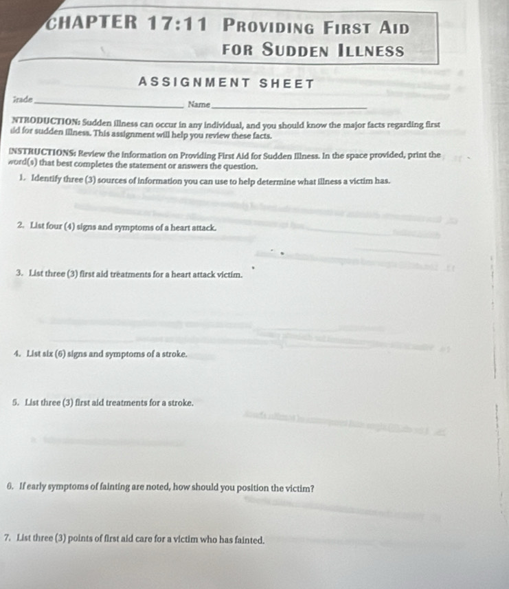 CHAPTER 17:11 Providing First Aid 
for Sudden Illness 
A S S IG N M E N T S H E E T 
îrade_ Name_ 
NTRODUCTION: Sudden illness can occur in any individual, and you should know the major facts regarding first 
id for sudden illness. This assignment will help you review these facts. 
INSTRUCTIONS: Review the information on Providing First Aid for Sudden Illness. In the space provided, print the 
word(s) that best completes the statement or answers the question. 
1. Identify three (3) sources of information you can use to help determine what illness a victim has. 
2. List four (4) signs and symptoms of a heart attack. 
3. List three (3) first aid treatments for a heart attack victim. 
4. List six (6) signs and symptoms of a stroke. 
5. List three (3) first aid treatments for a stroke. 
6. If early symptoms of fainting are noted, how should you position the victim? 
7. List three (3) points of first aid care for a victim who has fainted.