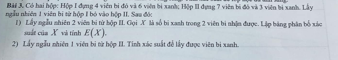 Có hai hộp: Hộp I đựng 4 viên bi đỏ và 6 viên bi xanh; Hộp II đựng 7 viên bi đỏ và 3 viên bi xanh. Lấy 
ngẫu nhiên 1 viên bi từ hộp I bỏ vào hộp II. Sau đó: 
1) Lấy ngẫu nhiên 2 viên bi từ hộp II. Gọi X là số bi xanh trong 2 viên bi nhận được. Lập bảng phân bố xác 
suất của X và tính E(X). 
2) Lấy ngẫu nhiên 1 viên bi từ hộp II. Tính xác suất để lấy được viên bi xanh.