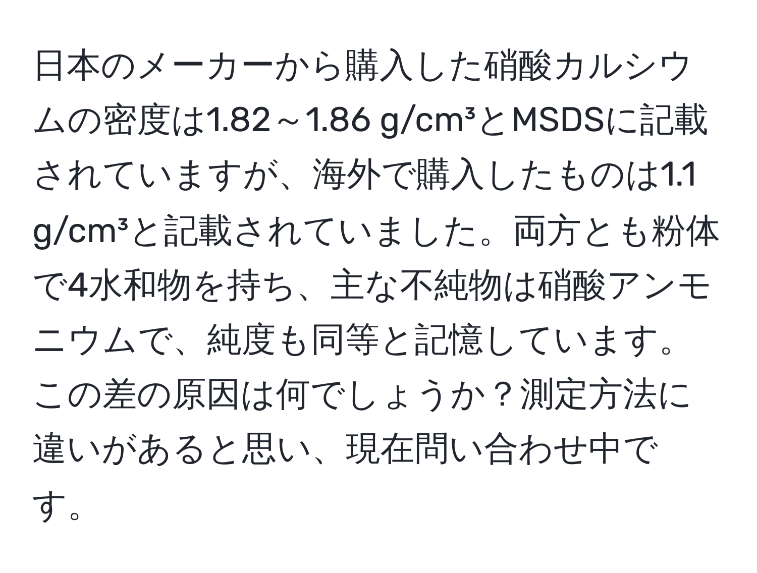 日本のメーカーから購入した硝酸カルシウムの密度は1.82～1.86 g/cm³とMSDSに記載されていますが、海外で購入したものは1.1 g/cm³と記載されていました。両方とも粉体で4水和物を持ち、主な不純物は硝酸アンモニウムで、純度も同等と記憶しています。この差の原因は何でしょうか？測定方法に違いがあると思い、現在問い合わせ中です。