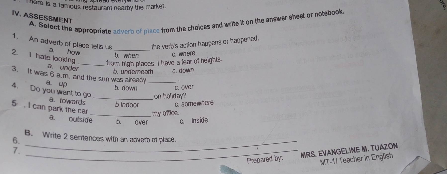 here is a famous restaurant nearby the market .
IV. ASSESSMENT
A. Select the appropriate adverb of place from the choices and write it on the answer sheet or notebook.
1. An adverb of place tells us _the verb's action happens or happened.
a. how
b. when
c. where
2. I hate looking
_from high places. I have a fear of heights.
a. under
b. underneath c. down
3. It was 6 a.m, and the sun was already_
a. up
.
b. down c. over
4. Do you want to go_
on holiday?
a. towards b indoor c. somewhere
5 . I can park the car_
my office.
a. outside b. over c. inside
B. Write 2 sentences with an adverb of place.
6._
7._
Prepared by: MRS. EVANGELINE M. TUAZON
MT-1/ Teacher in English