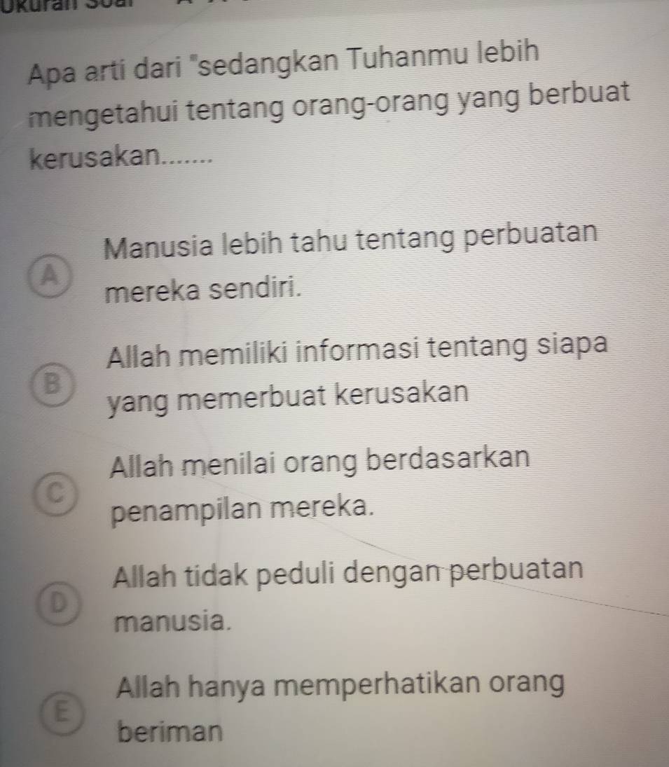 Ukuran
Apa arti dari "sedangkan Tuhanmu lebih
mengetahui tentang orang-orang yang berbuat
kerusakan.......
Manusia lebih tahu tentang perbuatan
A
mereka sendiri.
Allah memiliki informasi tentang siapa
B
yang memerbuat kerusakan
Allah menilai orang berdasarkan
C
penampilan mereka.
Allah tidak peduli dengan perbuatan
D
manusia.
Allah hanya memperhatikan orang
E
beriman