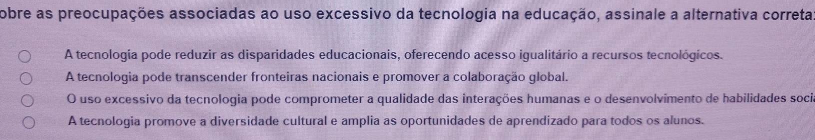 obre as preocupações associadas ao uso excessivo da tecnologia na educação, assinale a alternativa correta
A tecnologia pode reduzir as disparidades educacionais, oferecendo acesso igualitário a recursos tecnológicos.
A tecnologia pode transcender fronteiras nacionais e promover a colaboração global.
O uso excessivo da tecnologia pode comprometer a qualidade das interações humanas e o desenvolvimento de habilidades soci
A tecnologia promove a diversidade cultural e amplia as oportunidades de aprendizado para todos os alunos.