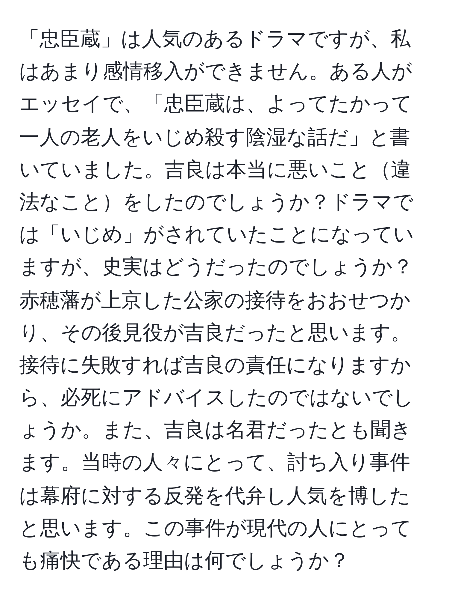 「忠臣蔵」は人気のあるドラマですが、私はあまり感情移入ができません。ある人がエッセイで、「忠臣蔵は、よってたかって一人の老人をいじめ殺す陰湿な話だ」と書いていました。吉良は本当に悪いこと違法なことをしたのでしょうか？ドラマでは「いじめ」がされていたことになっていますが、史実はどうだったのでしょうか？赤穂藩が上京した公家の接待をおおせつかり、その後見役が吉良だったと思います。接待に失敗すれば吉良の責任になりますから、必死にアドバイスしたのではないでしょうか。また、吉良は名君だったとも聞きます。当時の人々にとって、討ち入り事件は幕府に対する反発を代弁し人気を博したと思います。この事件が現代の人にとっても痛快である理由は何でしょうか？