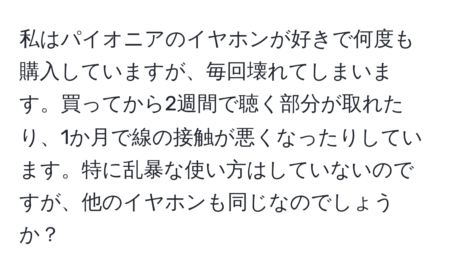 私はパイオニアのイヤホンが好きで何度も購入していますが、毎回壊れてしまいます。買ってから2週間で聴く部分が取れたり、1か月で線の接触が悪くなったりしています。特に乱暴な使い方はしていないのですが、他のイヤホンも同じなのでしょうか？