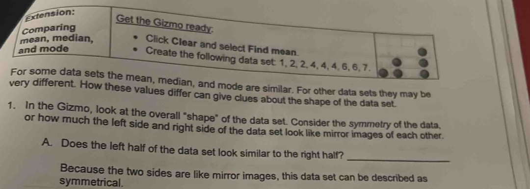 Extension: 
Get the Gizmo ready: 
Comparing 
mean, median, 
Click Clear and select Find mean. 
and mode 
Create the following data set: 1, 2, 2, 4, 4, 4, 6, 6, 7. 
For some data sets the mean, median, and mode are similar. For other data sets they may be 
very different. How these values differ can give clues about the shape of the data set. 
1. In the Gizmo, look at the overall "shape" of the data set. Consider the symmetry of the data, 
or how much the left side and right side of the data set look like mirror images of each other. 
A. Does the left half of the data set look similar to the right half?_ 
Because the two sides are like mirror images, this data set can be described as 
symmetrical.