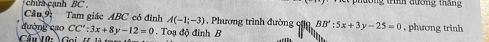 chứa cạnh BC . pờng trình đường tháng 
Cầu 9: Tam giác ABC có đỉnh A(-1;-3) Phương trình đường cặ BB':5x+3y-25=0
đường cao CC':3x+8y-12=0. Toạ độ đỉnh B , phương trình 
Cầu 10: Gọi