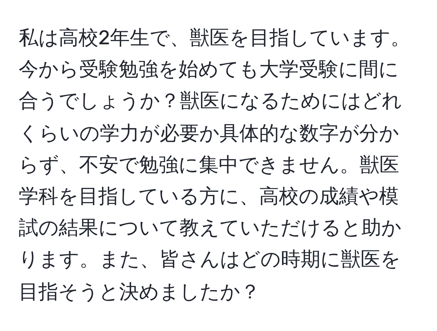 私は高校2年生で、獣医を目指しています。今から受験勉強を始めても大学受験に間に合うでしょうか？獣医になるためにはどれくらいの学力が必要か具体的な数字が分からず、不安で勉強に集中できません。獣医学科を目指している方に、高校の成績や模試の結果について教えていただけると助かります。また、皆さんはどの時期に獣医を目指そうと決めましたか？