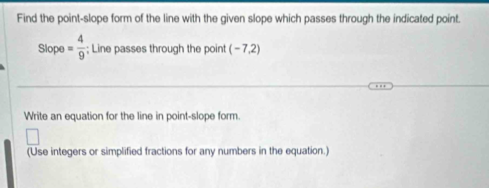 Find the point-slope form of the line with the given slope which passes through the indicated point. 
Slope = 4/9 ; Line passes through the point (  -7 2 
Write an equation for the line in point-slope form. 
(Use integers or simplified fractions for any numbers in the equation.)