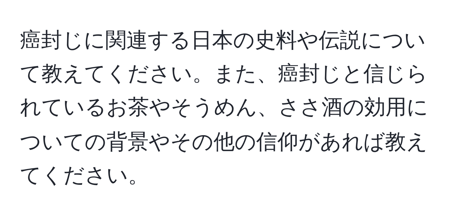 癌封じに関連する日本の史料や伝説について教えてください。また、癌封じと信じられているお茶やそうめん、ささ酒の効用についての背景やその他の信仰があれば教えてください。