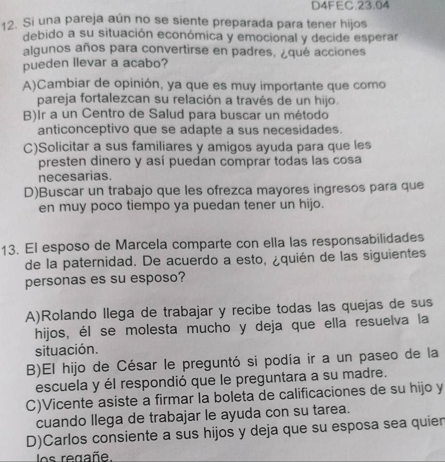 D4FEC.23.04
12. Si una pareja aún no se siente preparada para tener hijos
debido a su situación económica y emocional y decide esperar
algunos años para convertirse en padres, ¿qué acciones
pueden llevar a acabo?
A)Cambiar de opinión, ya que es muy importante que como
pareja fortalezcan su relación a través de un hijo.
B)Ir a un Centro de Salud para buscar un método
anticonceptivo que se adapte a sus necesidades.
C)Solicitar a sus familiares y amigos ayuda para que les
presten dinero y así puedan comprar todas las cosa
necesarias.
D)Buscar un trabajo que les ofrezca mayores ingresos para que
en muy poco tiempo ya puedan tener un hijo.
13. El esposo de Marcela comparte con ella las responsabilidades
de la paternidad. De acuerdo a esto, ¿quién de las siguientes
personas es su esposo?
A)Rolando llega de trabajar y recibe todas las quejas de sus
hijos, él se molesta mucho y deja que ella resuelva la
situación.
B)El hijo de César le preguntó si podía ir a un paseo de la
escuela y él respondió que le preguntara a su madre.
C)Vicente asiste a firmar la boleta de calificaciones de su hijo y
cuando llega de trabajar le ayuda con su tarea.
D)Carlos consiente a sus hijos y deja que su esposa sea quien
os regañe.