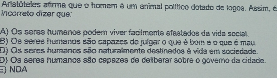 Aristóteles afirma que o homem é um animal político dotado de logos. Assim, é
incorreto dizer que:
A) Os seres humanos podem viver facilmente afastados da vida social.
B) Os seres humanos são capazes de julgar o que é bom e o que é mau.
D) Os seres humanos são naturalmente destinados à vida em sociedade.
D) Os seres humanos são capazes de deliberar sobre o governo da cidade.
E) NDA