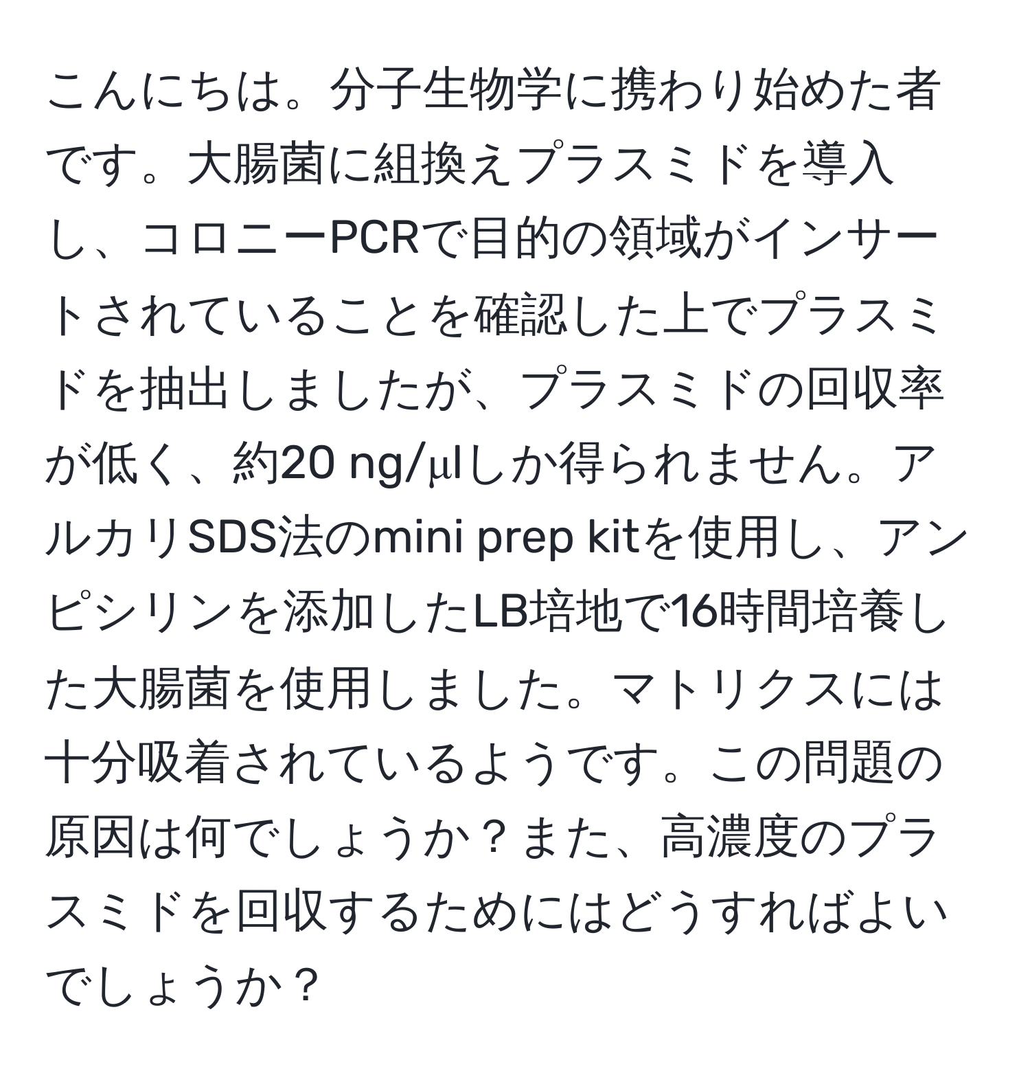 こんにちは。分子生物学に携わり始めた者です。大腸菌に組換えプラスミドを導入し、コロニーPCRで目的の領域がインサートされていることを確認した上でプラスミドを抽出しましたが、プラスミドの回収率が低く、約20 ng/μlしか得られません。アルカリSDS法のmini prep kitを使用し、アンピシリンを添加したLB培地で16時間培養した大腸菌を使用しました。マトリクスには十分吸着されているようです。この問題の原因は何でしょうか？また、高濃度のプラスミドを回収するためにはどうすればよいでしょうか？