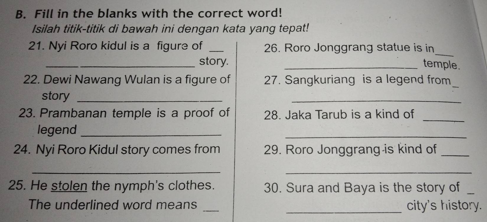 Fill in the blanks with the correct word! 
Isilah titik-titik di bawah ini dengan kata yang tepat! 
_ 
21. Nyi Roro kidul is a figure of _26. Roro Jonggrang statue is in 
_story. 
_temple. 
22. Dewi Nawang Wulan is a figure of 27. Sangkuriang is a legend from_ 
story_ 
_ 
23. Prambanan temple is a proof of 28. Jaka Tarub is a kind of_ 
legend_ 
_ 
24. Nyi Roro Kidul story comes from 29. Roro Jonggrang is kind of_ 
__ 
25. He stolen the nymph's clothes. 30. Sura and Baya is the story of_ 
The underlined word means __city's history.