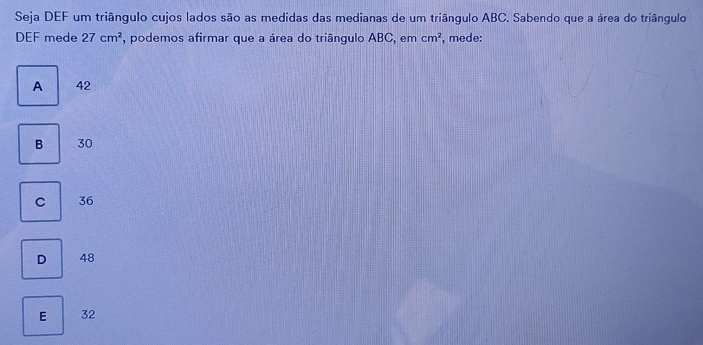 Seja DEF um triângulo cujos lados são as medidas das medianas de um triângulo ABC. Sabendo que a área do triângulo
DEF mede 27cm^2 r, podemos afirmar que a área do triângulo ABC, em cm^2 , mede:
A 42
B 30
C 36
D 48
E 32