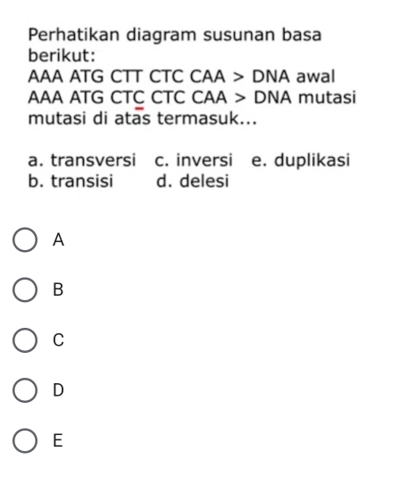 Perhatikan diagram susunan basa
berikut:
AAA ATG CTT CTC CAA>DNA awal
AAA ATG CTC CTC CAA>DNA mutasi
mutasi di atas termasuk...
a. transversi c. inversi e. duplikasi
b. transisi d. delesi
A
B
C
D
E