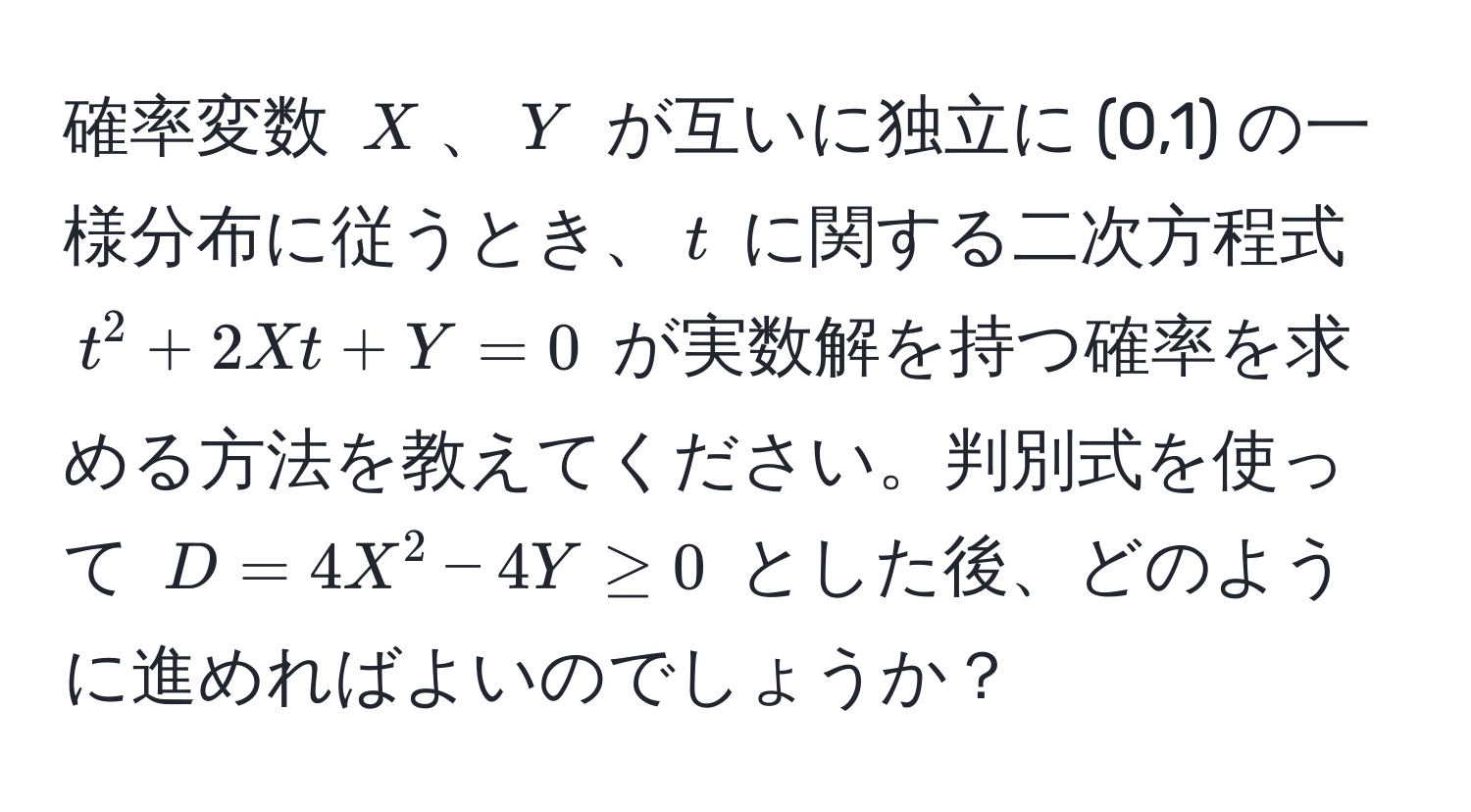 確率変数 $X$、$Y$ が互いに独立に (0,1) の一様分布に従うとき、$t$ に関する二次方程式 $t^2 + 2Xt + Y = 0$ が実数解を持つ確率を求める方法を教えてください。判別式を使って $D = 4X^2 - 4Y ≥ 0$ とした後、どのように進めればよいのでしょうか？