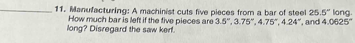 Manufacturing: A machinist cuts five pieces from a bar of steel 25.5'' long. 
How much bar is left if the five pieces are 3.5'', 3.75'', 4.75'', 4.24'' , and 4.0625'
long? Disregard the saw kerf.