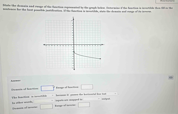 Show Examples 
State the domain and range of the function represented by the graph below. Determine if the function is invertible then fill in the 
sentence for the best possible justification. If the function is invertible, state the domain and range of its inverse. 
Answer 
Domain of function: □° Range of function: □ 
The function is invertible because it passes the horizontal line test 
In other words, ∴ △ ADCsim △ ABC inputs are mapped to x_1+x_2= □ /□   output. 
Domain of inverse: □ Range of inverse: □