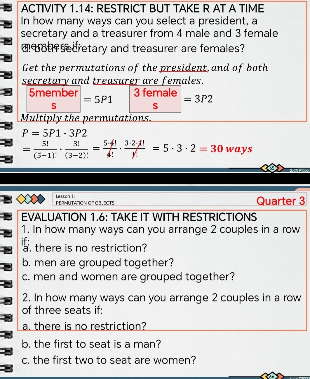 ACTIVITY 1.14: RESTRICT BUT TAKE R AT A TIME 
In how many ways can you select a president, a 
secretary and a treasurer from 4 male and 3 female 
u secretary and treasurer are females? 
Get the permutations of the president, and of both 
secretary and treasurer are females. 
5member 3 female
c =5P1
=3P2
S 
Multiply the permutations.
P=5P1· 3P2
= 5!/(5-1)! ·  3!/(3-2)! = 5· 4!/4! ·  3· 2· 1!/1! =5· 3· 2=30 ways 
SJCN Prope 
Lesson 1: 
PERMUTATION OF OBJECTS Quarter 3 
EVALUATION 1.6: TAKE IT WITH RESTRICTIONS 
1. In how many ways can you arrange 2 couples in a row 
if: 
a. there is no restriction? 
b. men are grouped together? 
c. men and women are grouped together? 
2. In how many ways can you arrange 2 couples in a row 
of three seats if: 
a. there is no restriction? 
b. the first to seat is a man? 
c. the first two to seat are women?