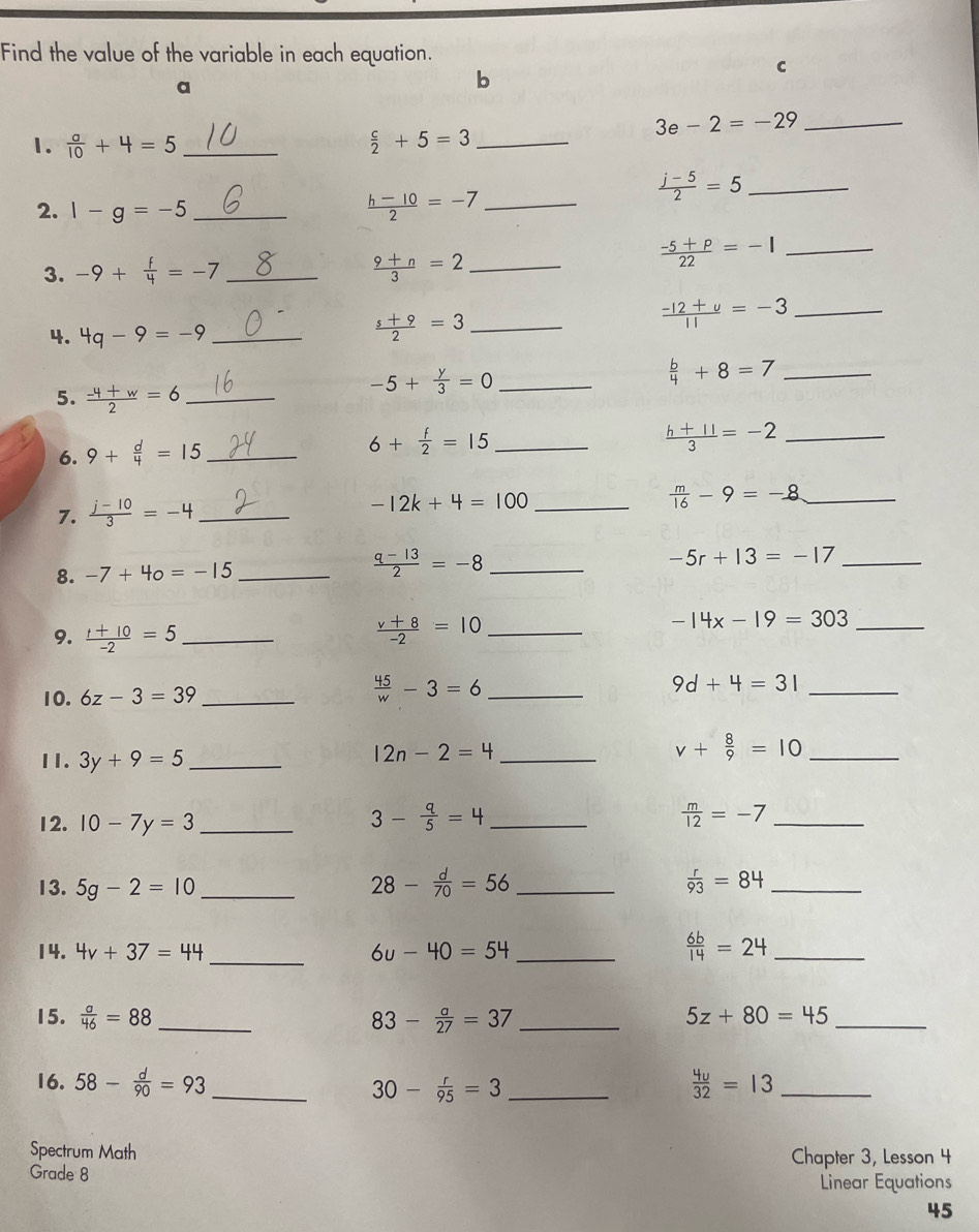 Find the value of the variable in each equation.
a
b
C
_ 3e-2=-29
1.  a/10 +4=5 _  c/2 +5=3 _
2. 1-g=-5 _  (h-10)/2 =-7 _
_  (j-5)/2 =5
3. -9+ f/4 =-7 _  (9+n)/3 =2 _
 (-5+p)/22 =-1 _
4. 4q-9=-9 _
_  (s+9)/2 =3
_  (-12+u)/11 =-3
_ -5+ y/3 =0
_  b/4 +8=7
5.  (-4+w)/2 =6 _
6. 9+ d/4 =15 _
_ 6+ f/2 =15
 (h+11)/3 =-2 _
7.  (j-10)/3 =-4 _
-12k+4=100 _
_  m/16 -9=-8
8. -7+40=-15 _  (q-13)/2 =-8 _
-5r+13=-17 _
_ -14x-19=303
9.  (t+10)/-2 =5 _
_  (v+8)/-2 =10
10. 6z-3=39 _
 45/w -3=6 _
9d+4=31 _
11. 3y+9=5 _
12n-2=4 _
_ v+ 8/9 =10
12. 10-7y=3 _
_ 3- q/5 =4
 m/12 =-7 _
13. 5g-2=10 _ 28- d/70 =56 _  r/93 =84 _
14. 4v+37=44 _ 6u-40=54 _  6b/14 =24 _
15.  a/46 =88 _ 83- a/27 =37 _ 5z+80=45 _
16. 58- d/90 =93 _ 30- r/95 =3 _  4u/32 =13 _
Spectrum Math Chapter 3, Lesson 4
Grade 8
Linear Equations
45