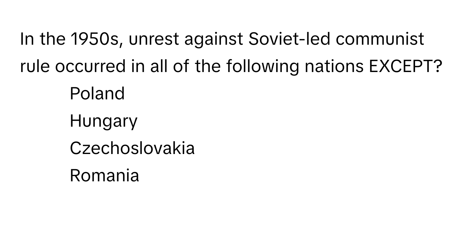 In the 1950s, unrest against Soviet-led communist rule occurred in all of the following nations EXCEPT?

1) Poland 
2) Hungary 
3) Czechoslovakia 
4) Romania