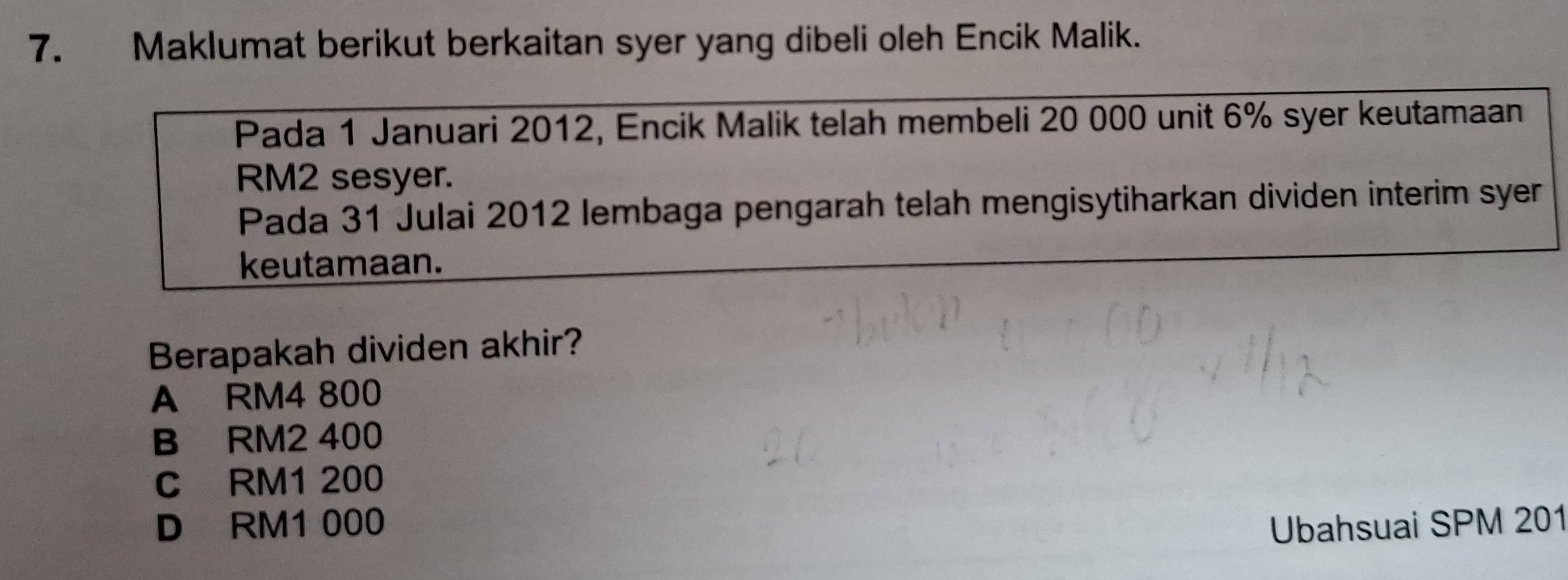 Maklumat berikut berkaitan syer yang dibeli oleh Encik Malik.
Pada 1 Januari 2012, Encik Malik telah membeli 20 000 unit 6% syer keutamaan
RM2 sesyer.
Pada 31 Julai 2012 lembaga pengarah telah mengisytiharkan dividen interim syer
keutamaan.
Berapakah dividen akhir?
A RM4 800
B RM2 400
C RM1 200
D RM1 000 Ubahsuai SPM 201