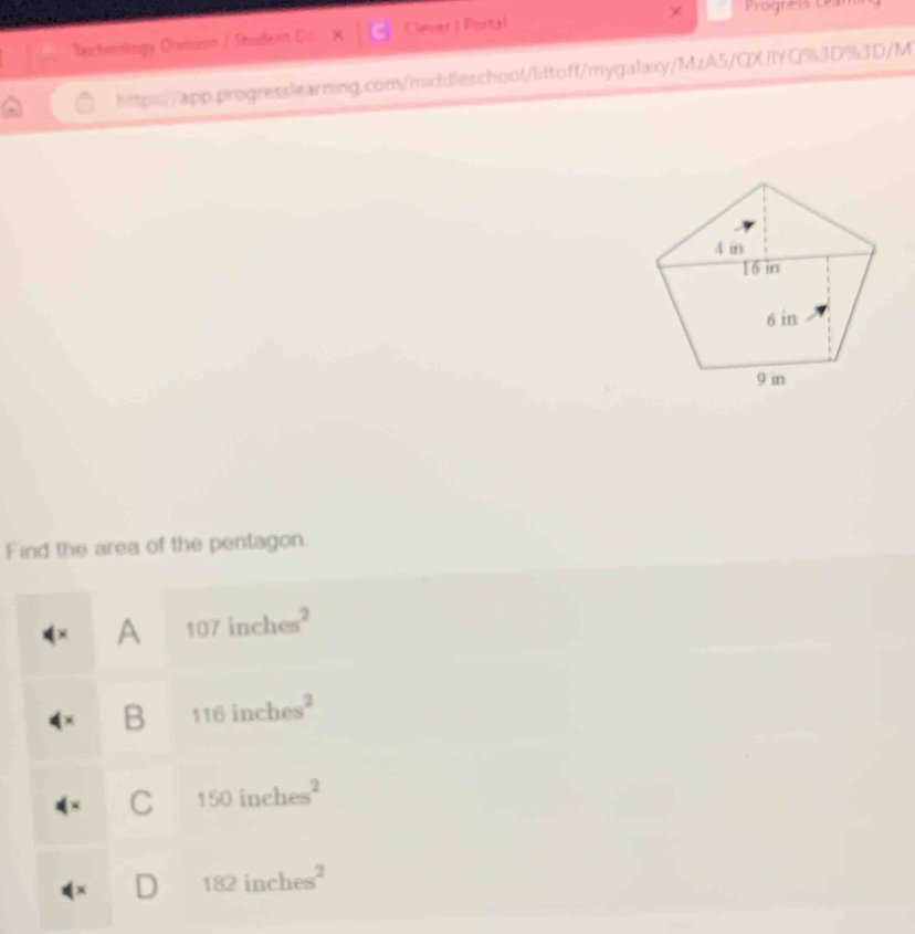 Progress Leam
Techeslogy Division / Student Do Clever | Portal
https://app.progresslearning.com/middleschool/liftoff/mygalaxy/MzA5/QXJIYQ%3D%3D/M
Find the area of the pentagon.
+ A 107inches^2
B 116inches^2
C 150inches^2
) 182inches^2