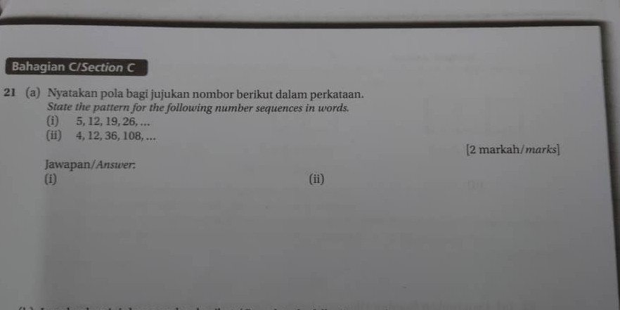 Bahagian C/Section C 
21 (a) Nyatakan pola bagi jujukan nombor berikut dalam perkataan. 
State the pattern for the following number sequences in words. 
(i) 5, 12, 19, 26, ... 
(ii) 4, 12, 36, 108, ... 
[2 markah/marks] 
Jawapan/Answer: 
(i) (ii)