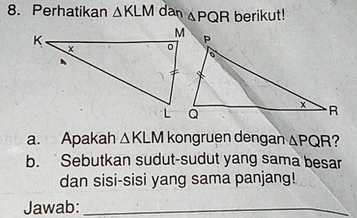 Perhatikan △ KLM dan △ PQR berikut! 
a. Apakah △ KLM kongruen dengan △ PQR ? 
b. Sebutkan sudut-sudut yang sama besar 
dan sisi-sisi yang sama panjang! 
Jawab:_