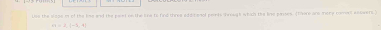 [-73 Pomts] 
Use the slope m of the line and the point on the line to find three additional points through which the line passes. (There are many correct answers.)
m=2,(-5,4)