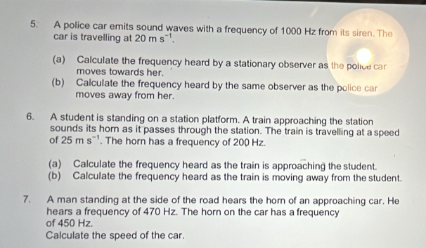 A police car emits sound waves with a frequency of 1000 Hz from its siren. The 
car is travelling at 20ms^(-1). 
(a) Calculate the frequency heard by a stationary observer as the police ca 
moves towards her. 
(b) Calculate the frequency heard by the same observer as the police car 
moves away from her. 
6. A student is standing on a station platform. A train approaching the station 
sounds its hor as it passes through the station. The train is travelling at a speed 
of 25ms^(-1). The horn has a frequency of 200 Hz. 
(a) Calculate the frequency heard as the train is approaching the student. 
(b) Calculate the frequency heard as the train is moving away from the student. 
7. A man standing at the side of the road hears the horn of an approaching car. He 
hears a frequency of 470 Hz. The horn on the car has a frequency 
of 450 Hz. 
Calculate the speed of the car.