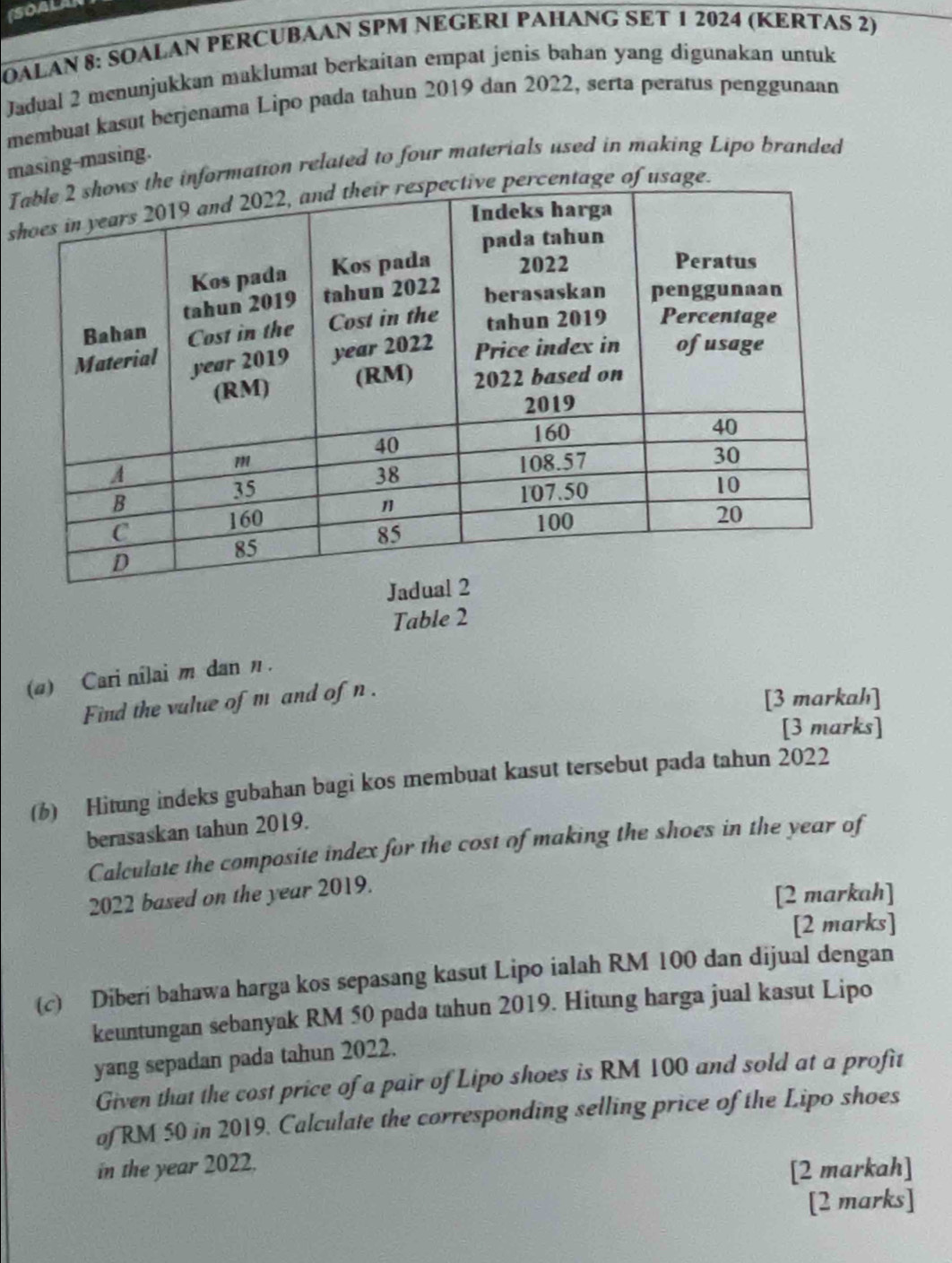 ISOALAR 
OALAN 8: SOALAN PERCUBAAN SPM NEGERI PAHANG SET 1 2024 (KERTAS 2) 
Jadual 2 menunjukkan maklumat berkaitan empat jenis bahan yang digunakan untuk 
membuat kasut berjenama Lipo pada tahun 2019 dan 2022, serta peratus penggunaan 
masing-masing. 
T information related to four materials used in making Lipo branded 
sentage of usage. 
Table 2 
(a) Cari nilai m dan η. 
Find the vulue of m and of n. 
[3 markahı] 
[3 marks] 
(6) Hitung indeks gubahan bagi kos membuat kasut tersebut pada tahun 2022 
berasaskan tahun 2019. 
Calculate the composite index for the cost of making the shoes in the year of 
2022 based on the year 2019. 
[2 markah] 
[2 marks] 
(c) Diberi bahawa harga kos sepasang kasut Lipo ialah RM 100 dan dijual dengan 
keuntungan sebanyak RM 50 pada tahun 2019. Hitung harga jual kasut Lipo 
yang sepadan pada tahun 2022. 
Given that the cost price of a pair of Lipo shoes is RM 100 and sold at a profit 
of RM 50 in 2019. Calculate the corresponding selling price of the Lipo shoes 
in the year 2022. 
[2 markah] 
[2 marks]