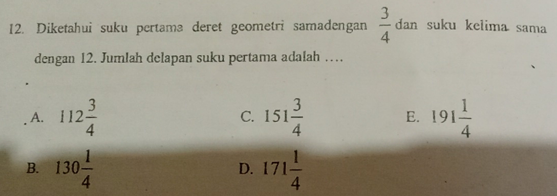 Diketahui suku pertama deret geometri samadengan  3/4 dar suku kelima sama
dengan 12. Jumlah delapan suku pertama adalah …
A. 112 3/4  151 3/4  191 1/4 
C.
E.
B. 130 1/4  171 1/4 
D.