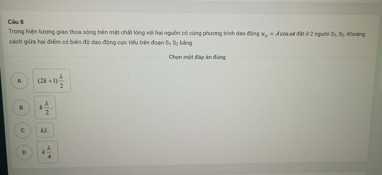 Trong hiện tượng giao thoa sóng trên mặt chất lỏng với hai nguồn cỏ cùng phương trình dao động u_o=Acos omega t * đặt ở 2 nguôn S_1, S_2. Khoảng
cách giữa hai điểm có biên độ dao động cực tiểu trên đoạn S_1S_2 bằng
Chọn một đáp án đúng
A (2k+1) lambda /2 .
B k lambda /2 .
C kλ .
D k lambda /4 .