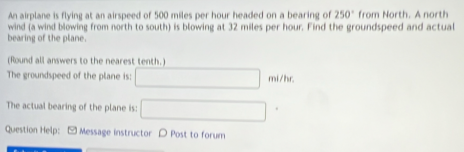 An airplane is flying at an airspeed of 500 miles per hour headed on a bearing of 250° from North. A north 
wind (a wind blowing from north to south) is blowing at 32 miles per hour. Find the groundspeed and actual 
bearing of the plane. 
(Round all answers to the nearest tenth.) 
The groundspeed of the plane is: □ mi/hr
The actual bearing of the plane is: □ 
Question Help: Message instructor D Post to forum