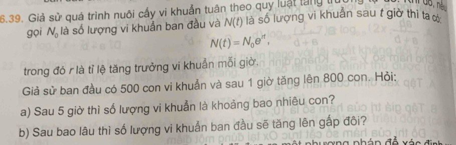 Giả sử quá trình nuôi cấy vi khuẩn tuân theo quy luật tăng trúc 
I do, nều 
gọi N_0 là số lượng vi khuẩn ban đầu và N(t) là số lượng vi khuẩn sau t giờ thi ta có:
N(t)=N_0e^(rt), 
trong đó r là tỉ lệ tăng trưởng vi khuẩn mỗi giờ. 
Giả sử ban đầu có 500 con vi khuẩn và sau 1 giờ tăng lên 800 con. Hỏi: 
a) Sau 5 giờ thì số lượng vi khuẫn là khoảng bao nhiêu con? 
b) Sau bao lâu thì số lượng vi khuẩn ban đầu sẽ tăng lên gấp đôi? 
há n đề xé