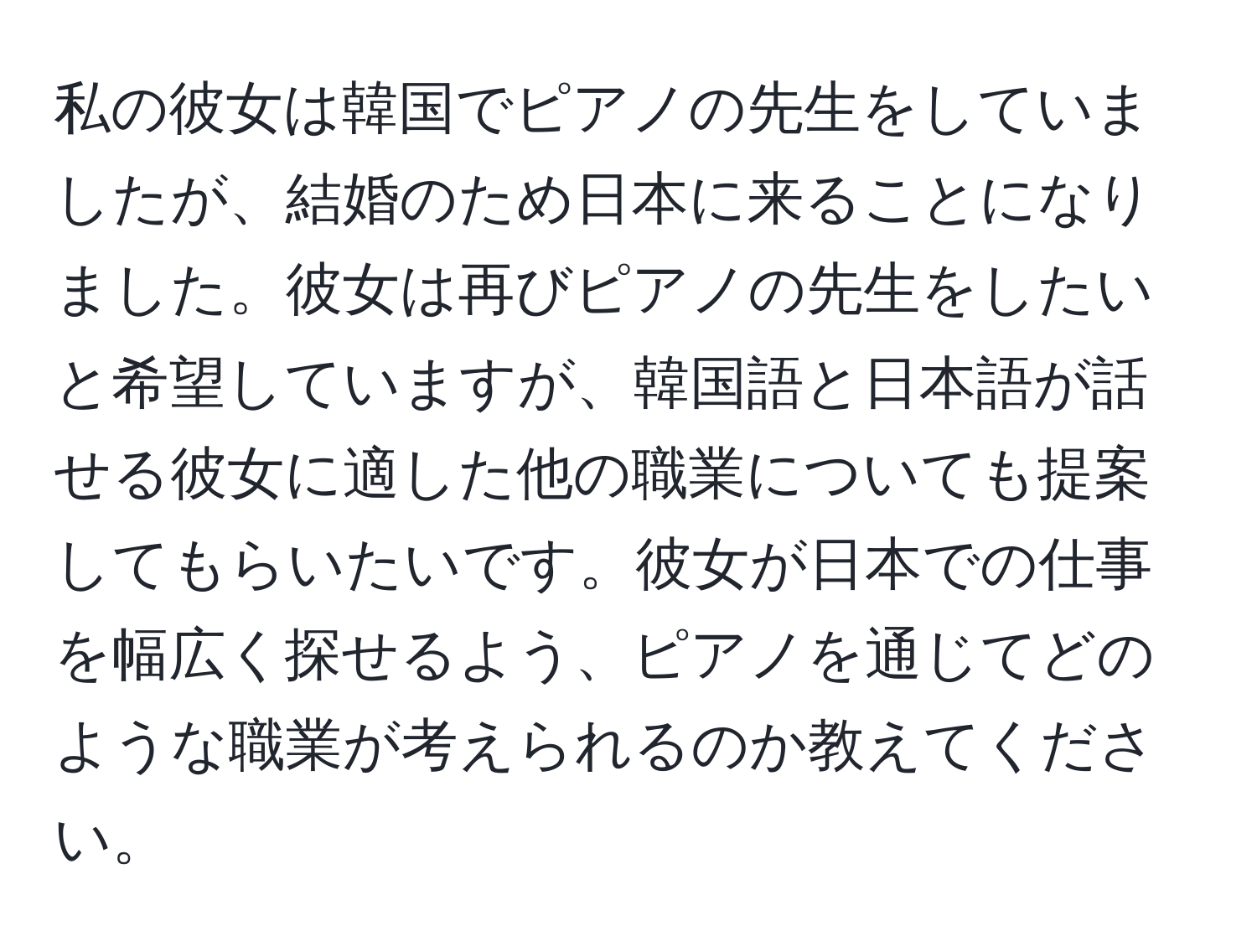 私の彼女は韓国でピアノの先生をしていましたが、結婚のため日本に来ることになりました。彼女は再びピアノの先生をしたいと希望していますが、韓国語と日本語が話せる彼女に適した他の職業についても提案してもらいたいです。彼女が日本での仕事を幅広く探せるよう、ピアノを通じてどのような職業が考えられるのか教えてください。