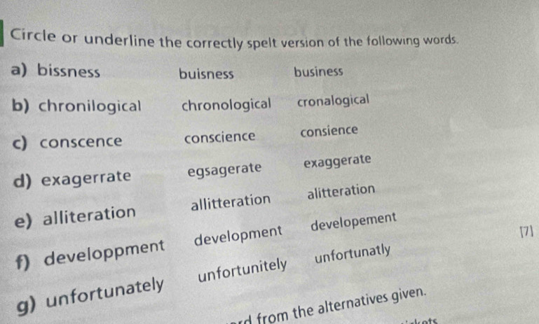 Circle or underline the correctly spelt version of the following words.
a) bissness buisness business
b) chronilogical chronological cronalogical
c conscence conscience consience
d) exagerrate egsagerate exaggerate
ealliteration allitteration alitteration
[7]
f) developpment development developement
g) unfortunately unfortunitely unfortunatly
rd from the alternatives given.