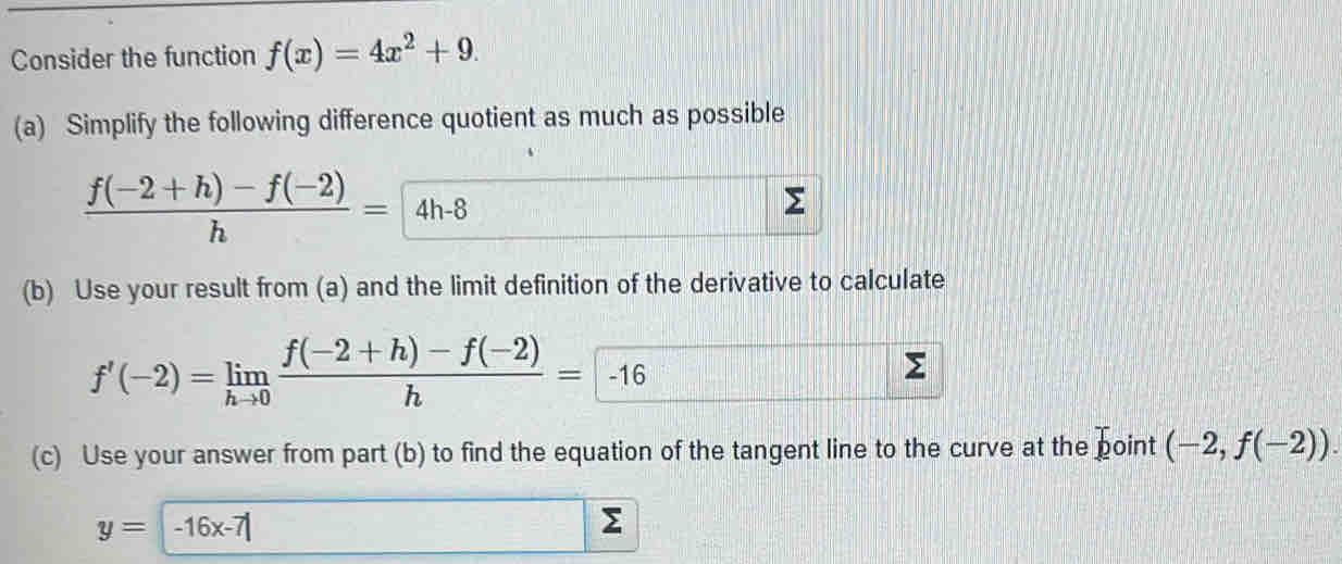 Consider the function f(x)=4x^2+9. 
(a) Simplify the following difference quotient as much as possible
 (f(-2+h)-f(-2))/h =4h-8
(b) Use your result from (a) and the limit definition of the derivative to calculate
f'(-2)=limlimits _hto 0 (f(-2+h)-f(-2))/h = -16
Σ 
(c) Use your answer from part (b) to find the equation of the tangent line to the curve at the boint (-2,f(-2)).
y=-16x-7|