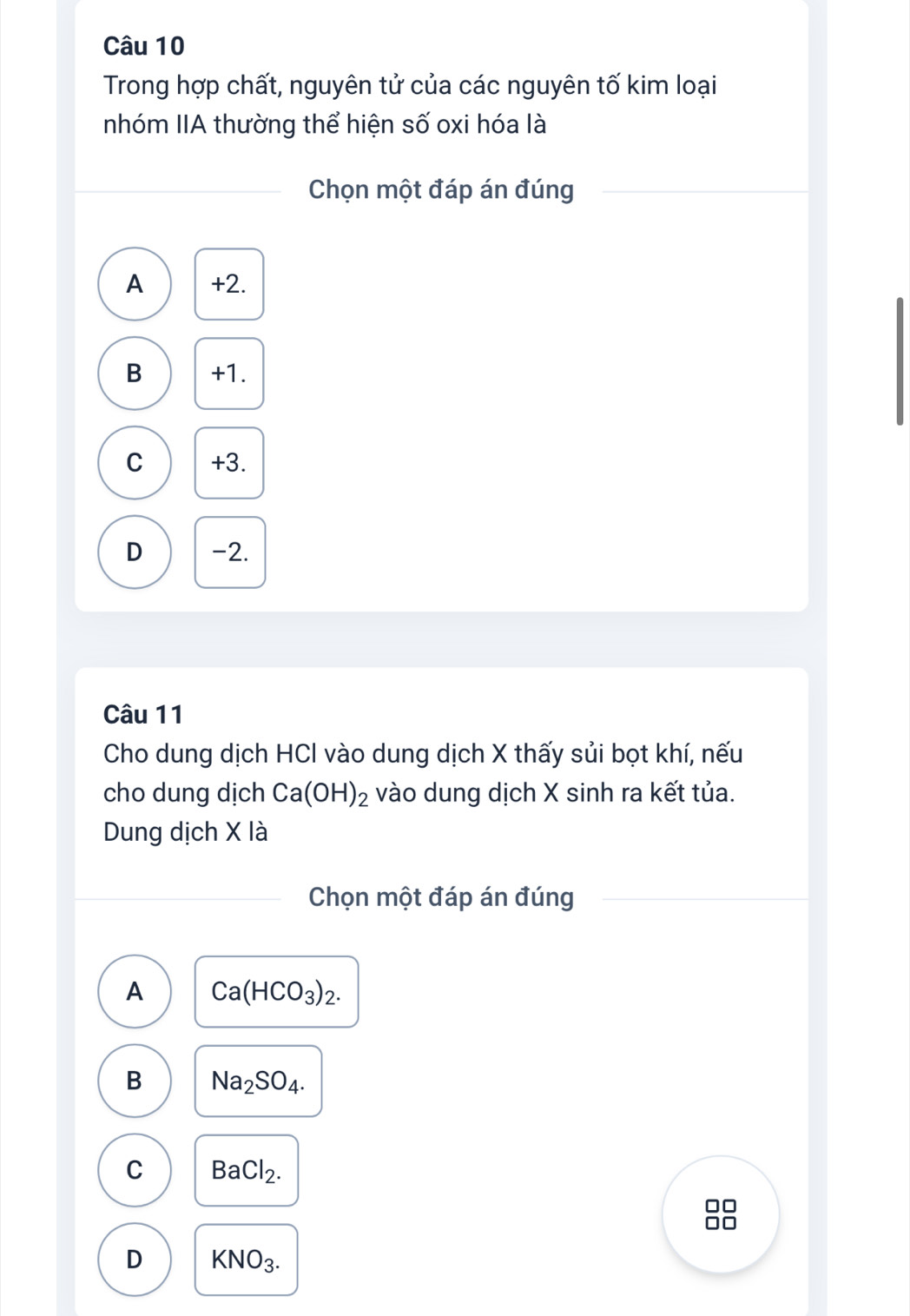 Trong hợp chất, nguyên tử của các nguyên tố kim loại
nhóm IIA thường thể hiện số oxi hóa là
Chọn một đáp án đúng
A +2.
B +1.
C +3.
D -2.
Câu 11
Cho dung dịch HCI vào dung dịch X thấy sủi bọt khí, nếu
cho dung dịch Ca(OH)_2 vào dung dịch X sinh ra kết tủa.
Dung dịch X là
Chọn một đáp án đúng
A Ca(HCO_3)_2.
B Na_2SO_4.
C BaCl_2.
D KNO_3.