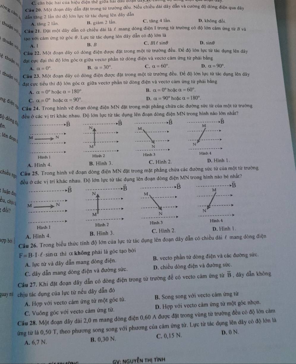 căn bậc hai của hiệu điện thể giữa hai đầu đoạn day DX
Câu 20. Một đoạn dây dẫn đặt trong từ trường đều. Nếu chiều dài dây dẫn và cường độ đòng điện qua dây
cờng cảm
dẫn tăng 2 lần thì độ lớn lực từ tác dụng lên dây dẫn
A. tăng 2 lần. B. giảm 2 lần. C. tăng 4 lần. D. không đối
thuận vớ Câu 21. Đặt một dây dẫn có chiều dài là ể mang dòng điện I trong từ trường có độ lớn cảm ứng từ B và
tạo với cảm ứng từ góc θ. Lực từ tác dụng lên dây dẫn có độ lớn là
thuận với
A. I B. B C. Bl l sinθ D. sinθ
Câu 22. Một đoạn dây có dòng điện được đặt trong một từ trường đều. Để độ lớn lực từ tác dụng lên dây
ệ thuận đạt cực đại thì độ lớn góc α giữa vectơ phần tử dòng điện và vectơ cảm ứng từ phải bằng
A. alpha =0°. B. alpha =30°. C. alpha =60°. D. alpha =90°.
Câu 23. Một đoạn dây có dòng điện được đặt trong một từ trường đều. Để độ lớn lực từ tác dụng lên dây
thu ận về
đạt cực tiểu thì độ lớn góc α giữa vectơ phần tử dòng điện và vectơ cảm ứng từ phải bằng
A. alpha =0° hoặc alpha =180°. B. alpha =0° hoặc alpha =60°.
D.
C. alpha =0° hoặc alpha =90°. alpha =90° hoặc alpha =180°.
ng điện
Cầu 24. Trong hình vẽ đoạn dòng điện MN đặt trong mặt phẳng chứa các đường sức từ của một từ trường
đều ở các vị trí khác nhau. Độ lớn lực từ tác dụng lên đoạn dòng điện MN trong hình nào lớn nhất?
độ dòng đ
vector B
vector B
vector B
N
M
ện. N
lên đoạn M
M
N
Hình 1 Hình 2 Hình 3
A. Hình 4. B. Hình 3. C. Hình 2. D. Hình 1 .
chiều ng Câu 25. Trong hình vẽ đoạn dòng điện MN đặt trong mặt phẳng chứa các đường sức từ của một từ trường
đều ở các vị trí khác nhau. Độ lớn lực từ tác dụng lên đoạn dòng điện MN trong hình nào bé nhất?
vector B
vector B
vector B
vector B
M
N
M
* luận đơ N
êu, chju M
3 đổi? N
M
N
Hình 3 Hình 4
Hình 1 Hình 2
B. Hình 3. C. Hình 2. D. Hình 1.
bợp bởi | A. Hình 4.
Câu 26. Trong biểu thức tính độ lớn của lực từ tác dụng lên đoạn dây dẫn có chiều dài ể mang dòng điện
F=B - I- L · sinα thì α không phải là góc tạo bởi
A. lực từ và dây dẫn mang dòng điện. B. vecto phần tử dòng điện và các đường sức.
C. dây dẫn mang dòng điện và đường sức. D. chiều dòng điện và đường sức.
Câu 27. Khi đặt đoạn dây dẫn có dòng điện trong từ trường để có vecto cảm ứng từ overline B , dây dẫn khōng
quaym  chịu tác dụng của lực từ nếu dây dẫn đó
A. Hợp với vecto cảm ứng từ một gốc tù. B. Song song với vecto cảm ứng từ
C. Vuông góc với vecto cảm ứng từ. D. Hợp với vecto cảm ứng từ một góc nhọn.
Cầu 28. Một đoạn dây dài 2,0 m mang dòng điện 0,60 A được đặt trong vùng từ trường đều có độ lớn cảm
ứng từ là 0,50 T, theo phương song song với phương của cảm ứng từ. Lực từ tác dụng lên dây có độ lớn là
A. 6,7 N. B. 0,30 N. C. 0,15 N. D. 0 N.
GV: NGUyễn tHị tình
